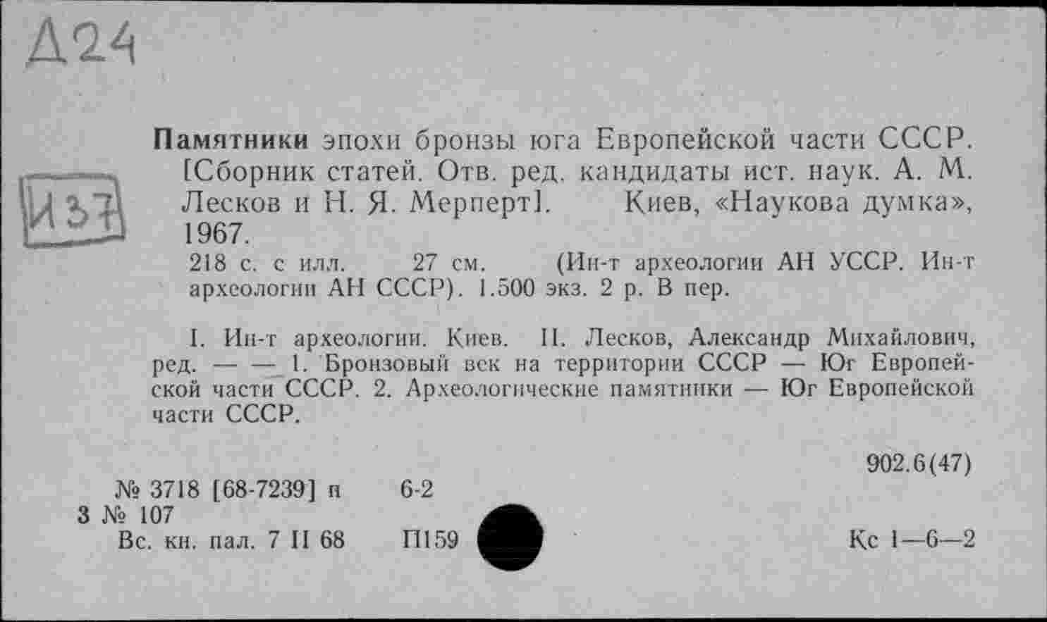 ﻿Д2А
та
Памятники эпохи бронзы юга Европейской части СССР. [Сборник статей. Отв. ред. кандидаты ист. наук. А. М. Лесков и Н. Я- Мерперт]. Киев, «Наукова думка», 1967.
218 с. с илл. 27 см. (Ин-т археологии АН УССР. Ин-т археологии АН СССР). 1.500 экз. 2 р. В пер.
I. Ин-т археологии. Киев. II. Лесков, Александр Михайлович, ред. — — 1. Бронзовый век на территории СССР — Юг Европейской части СССР. 2. Археологические памятники — Юг Европейской части СССР.
№ 3718 [68-7239] и
3 № 107
Вс. кн. пал. 7 II 68
6-2
П159
902.6(47)
Кс 1—6—2